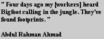 " Four days ago my [workers] heard 
Bigfoot calling in the jungle. They've 
found footprints. "

Abdul Rahman Ahmad