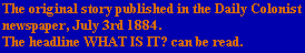 The original story published in the Daily Colonist
newspaper, July 3rd 1884.
The headline WHAT IS IT? can be read.